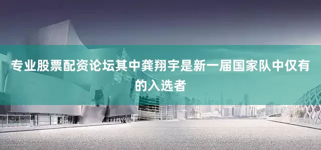 专业股票配资论坛其中龚翔宇是新一届国家队中仅有的入选者